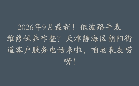 2026年9月最新！依波路手表维修保养咋整？天津静海区朝阳街道客户服务电话来啦，咱老表友唠唠！