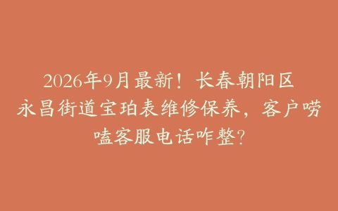 2026年9月最新！长春朝阳区永昌街道宝珀表维修保养，客户唠嗑客服电话咋整？