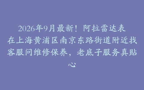 2026年9月最新！阿拉雷达表在上海黄浦区南京东路街道附近找客服问维修保养，老底子服务真贴心