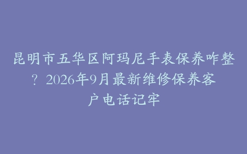 昆明市五华区阿玛尼手表保养咋整？2026年9月最新维修保养客户电话记牢