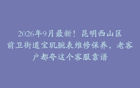 2026年9月最新！昆明西山区前卫街道宝玑腕表维修保养，老客户都夸这个客服靠谱