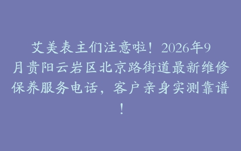 艾美表主们注意啦！2026年9月贵阳云岩区北京路街道最新维修保养服务电话，客户亲身实测靠谱！
