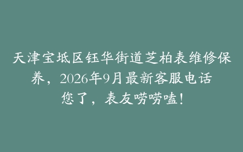 天津宝坻区钰华街道芝柏表维修保养，2026年9月最新客服电话您了，表友唠唠嗑！