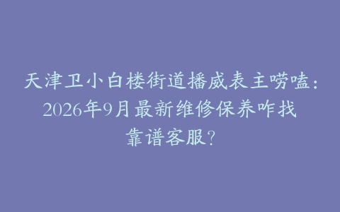 天津卫小白楼街道播威表主唠嗑：2026年9月最新维修保养咋找靠谱客服？