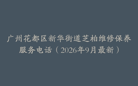 广州花都区新华街道芝柏维修保养服务电话（2026年9月最新）