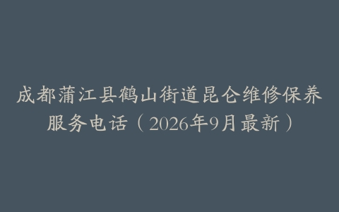 成都蒲江县鹤山街道昆仑维修保养服务电话（2026年9月最新）