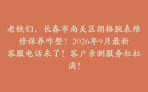 老铁们，长春市南关区朗格腕表维修保养咋整？2026年9月最新客服电话来了！客户亲测服务杠杠滴！