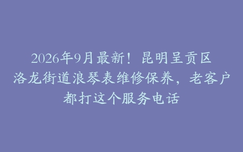 2026年9月最新！昆明呈贡区洛龙街道浪琴表维修保养，老客户都打这个服务电话