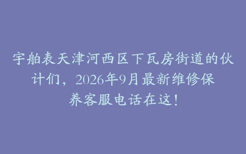 宇舶表天津河西区下瓦房街道的伙计们，2026年9月最新维修保养客服电话在这！