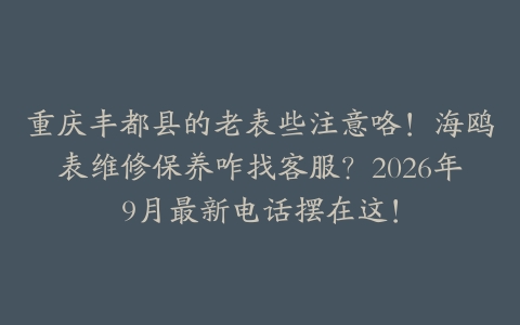 重庆丰都县的老表些注意咯！海鸥表维修保养咋找客服？2026年9月最新电话摆在这！