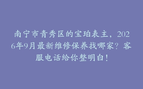 南宁市青秀区的宝珀表主，2026年9月最新维修保养找哪家？客服电话给你整明白！