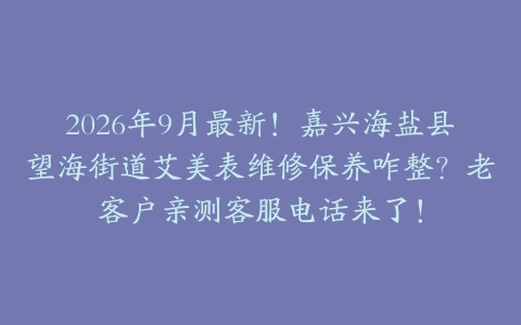 2026年9月最新！嘉兴海盐县望海街道艾美表维修保养咋整？老客户亲测客服电话来了！