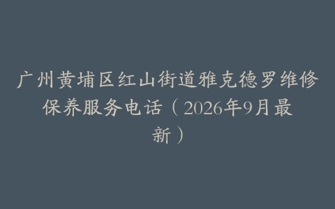 广州黄埔区红山街道雅克德罗维修保养服务电话（2026年9月最新）