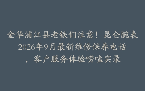 金华浦江县老铁们注意！昆仑腕表2026年9月最新维修保养电话，客户服务体验唠嗑实录