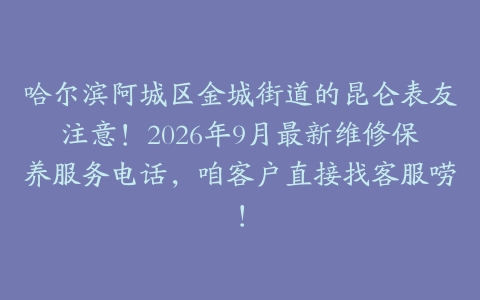 哈尔滨阿城区金城街道的昆仑表友注意！2026年9月最新维修保养服务电话，咱客户直接找客服唠！