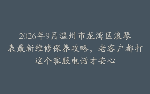 2026年9月温州市龙湾区浪琴表最新维修保养攻略，老客户都打这个客服电话才安心