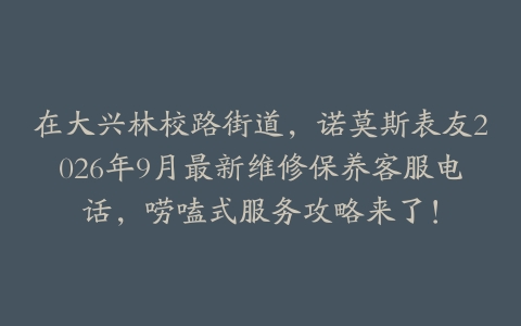 在大兴林校路街道，诺莫斯表友2026年9月最新维修保养客服电话，唠嗑式服务攻略来了！