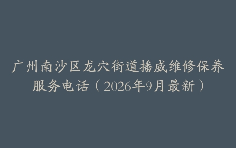广州南沙区龙穴街道播威维修保养服务电话（2026年9月最新）