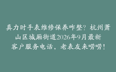 真力时手表维修保养咋整？杭州萧山区城厢街道2026年9月最新客户服务电话，老表友来唠唠！