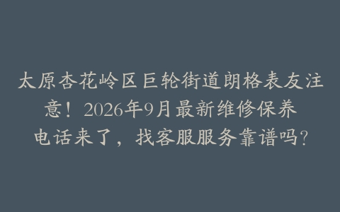 太原杏花岭区巨轮街道朗格表友注意！2026年9月最新维修保养电话来了，找客服服务靠谱吗？