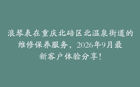浪琴表在重庆北碚区北温泉街道的维修保养服务，2026年9月最新客户体验分享！