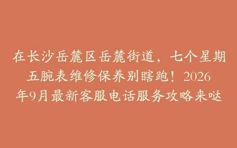在长沙岳麓区岳麓街道，七个星期五腕表维修保养别瞎跑！2026年9月最新客服电话服务攻略来哒