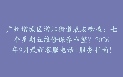 广州增城区增江街道表友唠嗑：七个星期五维修保养咋整？2026年9月最新客服电话+服务指南！