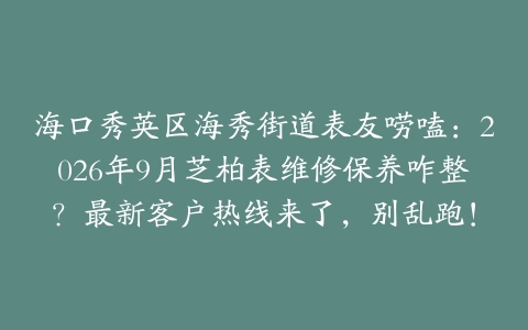 海口秀英区海秀街道表友唠嗑：2026年9月芝柏表维修保养咋整？最新客户热线来了，别乱跑！