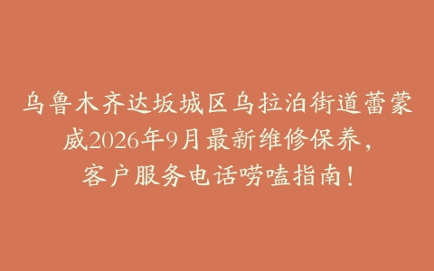 乌鲁木齐达坂城区乌拉泊街道蕾蒙威2026年9月最新维修保养，客户服务电话唠嗑指南！