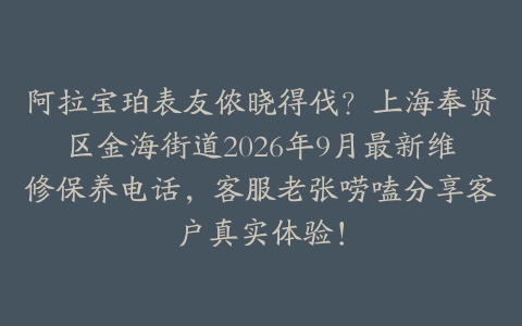 阿拉宝珀表友侬晓得伐？上海奉贤区金海街道2026年9月最新维修保养电话，客服老张唠嗑分享客户真实体验！