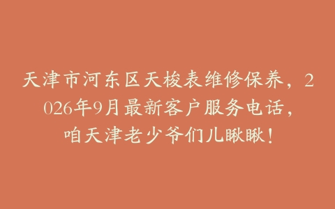 天津市河东区天梭表维修保养，2026年9月最新客户服务电话，咱天津老少爷们儿瞅瞅！