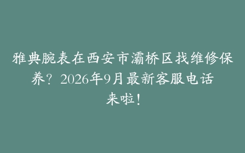 雅典腕表在西安市灞桥区找维修保养？2026年9月最新客服电话来啦！