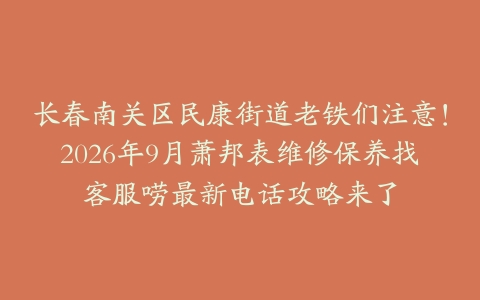 长春南关区民康街道老铁们注意！2026年9月萧邦表维修保养找客服唠最新电话攻略来了