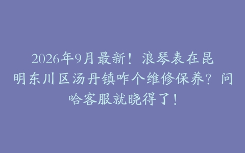 2026年9月最新！浪琴表在昆明东川区汤丹镇咋个维修保养？问哈客服就晓得了！