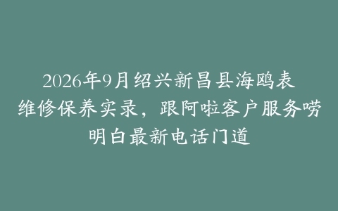 2026年9月绍兴新昌县海鸥表维修保养实录，跟阿啦客户服务唠明白最新电话门道