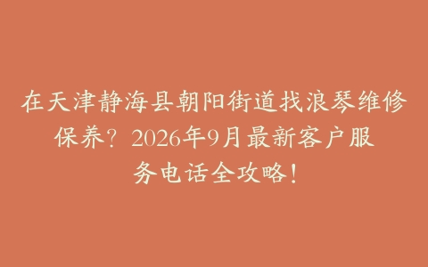 在天津静海县朝阳街道找浪琴维修保养？2026年9月最新客户服务电话全攻略！