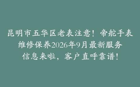 昆明市五华区老表注意！帝舵手表维修保养2026年9月最新服务信息来啦，客户直呼靠谱！