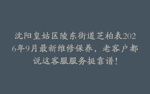 沈阳皇姑区陵东街道芝柏表2026年9月最新维修保养，老客户都说这客服服务挺靠谱！