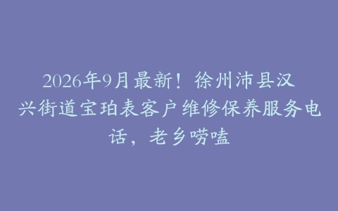 2026年9月最新！徐州沛县汉兴街道宝珀表客户维修保养服务电话，老乡唠嗑