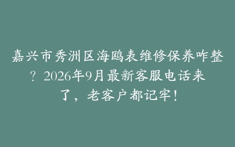 嘉兴市秀洲区海鸥表维修保养咋整？2026年9月最新客服电话来了，老客户都记牢！