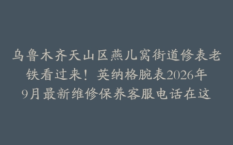 乌鲁木齐天山区燕儿窝街道修表老铁看过来！英纳格腕表2026年9月最新维修保养客服电话在这