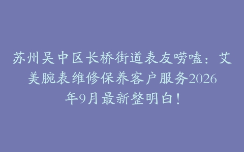 苏州吴中区长桥街道表友唠嗑：艾美腕表维修保养客户服务2026年9月最新整明白！