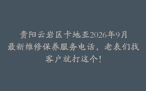 贵阳云岩区卡地亚2026年9月最新维修保养服务电话，老表们找客户就打这个！