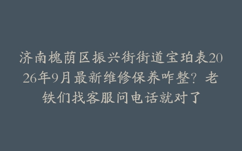 济南槐荫区振兴街街道宝珀表2026年9月最新维修保养咋整？老铁们找客服问电话就对了