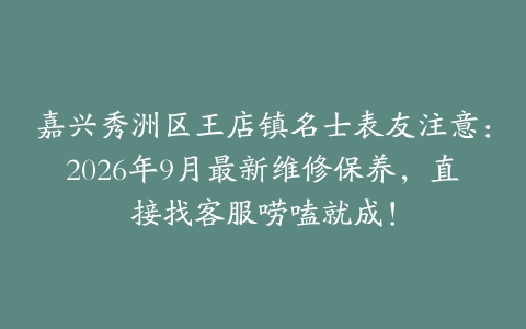 嘉兴秀洲区王店镇名士表友注意：2026年9月最新维修保养，直接找客服唠嗑就成！