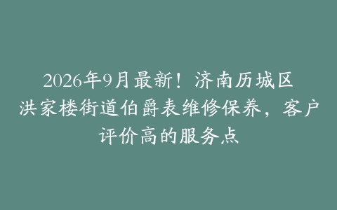 2026年9月最新！济南历城区洪家楼街道伯爵表维修保养，客户评价高的服务点
