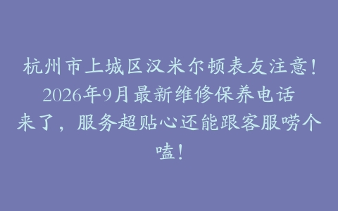 杭州市上城区汉米尔顿表友注意！2026年9月最新维修保养电话来了，服务超贴心还能跟客服唠个嗑！