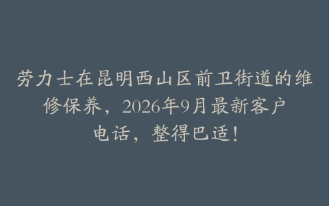 劳力士在昆明西山区前卫街道的维修保养，2026年9月最新客户电话，整得巴适！
