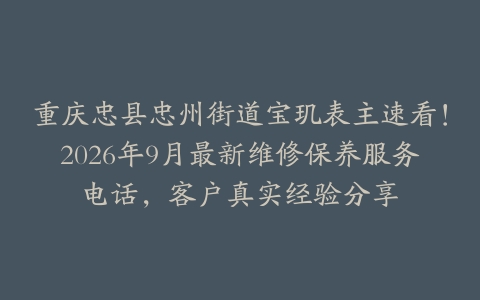 重庆忠县忠州街道宝玑表主速看！2026年9月最新维修保养服务电话，客户真实经验分享