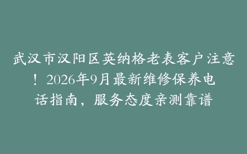 武汉市汉阳区英纳格老表客户注意！2026年9月最新维修保养电话指南，服务态度亲测靠谱